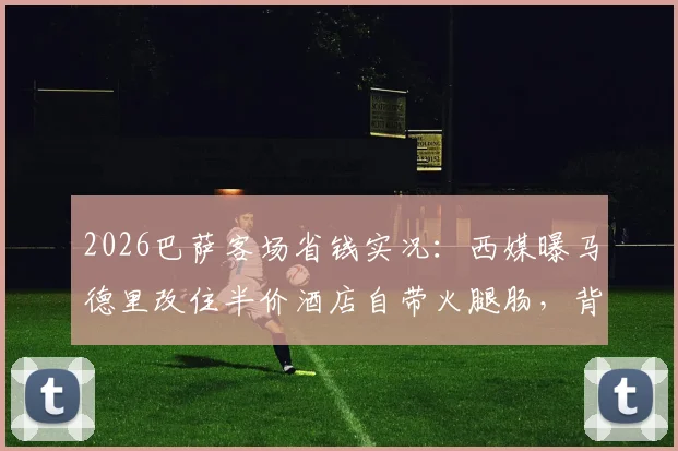 2026巴萨客场省钱实况：西媒曝马德里改住半价酒店自带火腿肠，背后原因深度解析