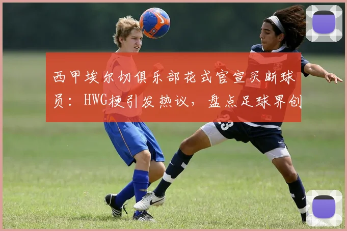 西甲埃尔切俱乐部花式官宣买断球员：HWG梗引发热议，盘点足球界创意官宣案例