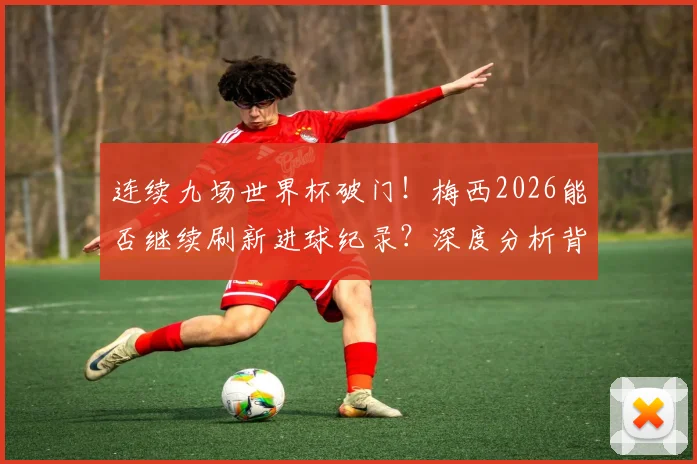 连续九场世界杯破门!梅西2026能否继续刷新进球纪录?深度分析背后的数据和可能性