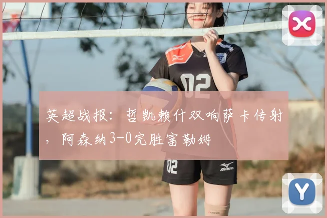 英超战报:哲凯赖什双响萨卡传射,阿森纳3-0完胜富勒姆